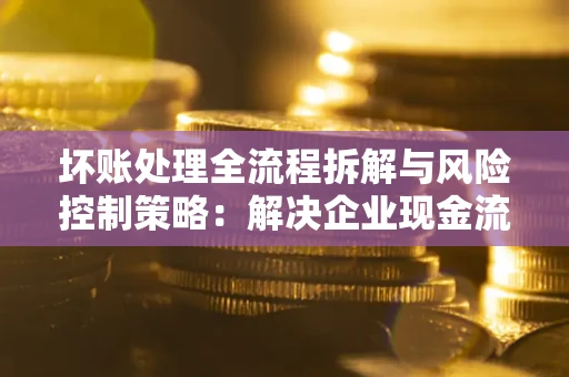 武汉坏账处理全流程拆解与风险控制策略：解决企业现金流顽疾的实战指南