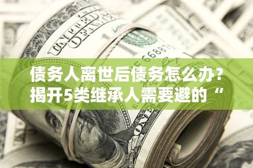 武汉债务人离世后债务怎么办？揭开5类继承人需要避的“坑”