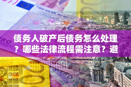 武汉债务人破产后债务怎么处理？哪些法律流程需注意？避免踩坑指南